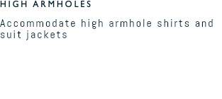 HIGH ARMHOLES Accommodate high armhole shirts and suit jackets