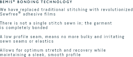 Bemis® Bonding Technology We have replaced traditional stitching with revolutionized Sewfree® adhesive films  There is not a single stitch sewn in; the garment  is completely bonded  A low profile seam, means no more bulky and irritating sewn seams or elastics  Allows for optimum stretch and recovery while maintaining a sleek, smooth profile