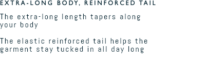 EXTRA-LONG BODY, REINFORCED TAIL The extra-long length tapers along  your body  The elastic reinforced tail helps the  garment stay tucked in all day long