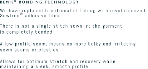 Bemis® Bonding Technology We have replaced traditional stitching with revolutionized Sewfree® adhesive films  There is not a single stitch sewn in; the garment  is completely bonded  A low profile seam, means no more bulky and irritating sewn seams or elastics  Allows for optimum stretch and recovery while  maintaining a sleek, smooth profile